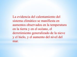 La evidencia del calentamiento del
sistema climático se manifiesta en
aumentos observados en la temperatura
en la tierra y en el océano, el
derretimiento generalizado de la nieve
y el hielo, y el aumento del nivel del
mar.
 
