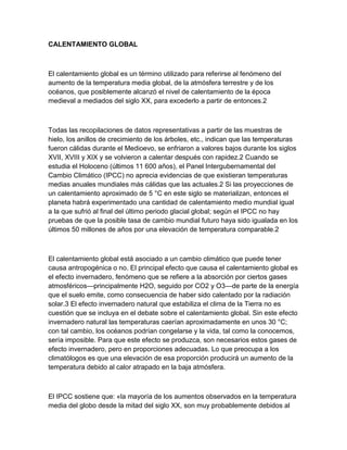 CALENTAMIENTO GLOBAL 
El calentamiento global es un término utilizado para referirse al fenómeno del 
aumento de la temperatura media global, de la atmósfera terrestre y de los 
océanos, que posiblemente alcanzó el nivel de calentamiento de la época 
medieval a mediados del siglo XX, para excederlo a partir de entonces.2 
Todas las recopilaciones de datos representativas a partir de las muestras de 
hielo, los anillos de crecimiento de los árboles, etc., indican que las temperaturas 
fueron cálidas durante el Medioevo, se enfriaron a valores bajos durante los siglos 
XVII, XVIII y XIX y se volvieron a calentar después con rapidez.2 Cuando se 
estudia el Holoceno (últimos 11 600 años), el Panel Intergubernamental del 
Cambio Climático (IPCC) no aprecia evidencias de que existieran temperaturas 
medias anuales mundiales más cálidas que las actuales.2 Si las proyecciones de 
un calentamiento aproximado de 5 °C en este siglo se materializan, entonces el 
planeta habrá experimentado una cantidad de calentamiento medio mundial igual 
a la que sufrió al final del último periodo glacial global; según el IPCC no hay 
pruebas de que la posible tasa de cambio mundial futuro haya sido igualada en los 
últimos 50 millones de años por una elevación de temperatura comparable.2 
El calentamiento global está asociado a un cambio climático que puede tener 
causa antropogénica o no. El principal efecto que causa el calentamiento global es 
el efecto invernadero, fenómeno que se refiere a la absorción por ciertos gases 
atmosféricos—principalmente H2O, seguido por CO2 y O3—de parte de la energía 
que el suelo emite, como consecuencia de haber sido calentado por la radiación 
solar.3 El efecto invernadero natural que estabiliza el clima de la Tierra no es 
cuestión que se incluya en el debate sobre el calentamiento global. Sin este efecto 
invernadero natural las temperaturas caerían aproximadamente en unos 30 °C; 
con tal cambio, los océanos podrían congelarse y la vida, tal como la conocemos, 
sería imposible. Para que este efecto se produzca, son necesarios estos gases de 
efecto invernadero, pero en proporciones adecuadas. Lo que preocupa a los 
climatólogos es que una elevación de esa proporción producirá un aumento de la 
temperatura debido al calor atrapado en la baja atmósfera. 
El IPCC sostiene que: «la mayoría de los aumentos observados en la temperatura 
media del globo desde la mitad del siglo XX, son muy probablemente debidos al 
 