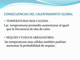 CONSECUENCIAS DEL CALENTAMIENTO GLOBAL 
 TEMPERATURAS MAS CALIDAS. 
Las temperaturas promedio aumentaran al igual 
que la frecuencia de olas de calor. 
 SEQUIES Y FUEGOS ARRASADORES: 
las temperaturas mas cálidas también podrían 
aumentar la probabilidad de sequias . 
 