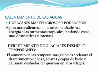 CALENTAMIENTO DE LAS AGUAS 
 HURACANES MAS PELIGROSOS Y PODEROSOS: 
Aguas mas calientes en los océanos añade mas 
energía a las tormentas tropicales, haciendo estas 
mas destructivas e intensas. 
DERRETIMIENTO DE GLACIARES DESHIELO 
TEMPORANEO: 
El aumento en las temperaturas globales acelerara el 
derretimiento de los glaciares y capas de hielo y 
causaran deshielos tempraneas en ríos y lagos. 
 