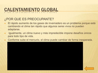 CALENTAMIENTO GLOBAL 
¿POR QUE ES PREOCUPANTE? 
 El rápido aumento de los gases de invernadero es un problema porque está 
cambiando el clima tan rápido que algunos seres vivos no pueden 
adaptarse. 
 Igualmente, un clima nuevo y más impredecible impone desafíos únicos 
para todo tipo de vida. 
 Conforme sube el mercurio, el clima puede cambiar de forma inesperada. 
 