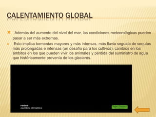 CALENTAMIENTO GLOBAL 
 Además del aumento del nivel del mar, las condiciones meteorológicas pueden 
pasar a ser más extremas. 
 Esto implica tormentas mayores y más intensas, más lluvia seguida de sequías 
más prolongadas e intensas (un desafío para los cultivos), cambios en los 
ámbitos en los que pueden vivir los animales y pérdida del suministro de agua 
que históricamente provenía de los glaciares. 
 