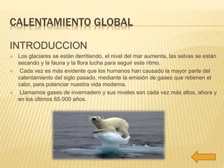 CALENTAMIENTO GLOBAL 
INTRODUCCION 
 Los glaciares se están derritiendo, el nivel del mar aumenta, las selvas se están 
secando y la fauna y la flora lucha para seguir este ritmo. 
 Cada vez es más evidente que los humanos han causado la mayor parte del 
calentamiento del siglo pasado, mediante la emisión de gases que retienen el 
calor, para potenciar nuestra vida moderna. 
 Llamamos gases de invernadero y sus niveles son cada vez más altos, ahora y 
en los últimos 65.000 años. 
 