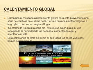 CALENTAMIENTO GLOBAL 
 Llamamos al resultado calentamiento global pero está provocando una 
serie de cambios en el clima de la Tierra o patrones meteorológicos a 
largo plazo que varían según el lugar. 
 Conforme la Tierra gira cada día, este nuevo calor gira a su vez 
recogiendo la humedad de los océanos, aumentando aquí y 
asentándose allá. 
 Está cambiando el ritmo del clima al que todos los seres vivos nos 
hemos acostumbrado. 
 