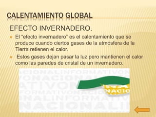 CALENTAMIENTO GLOBAL 
EFECTO INVERNADERO. 
 El “efecto invernadero” es el calentamiento que se 
produce cuando ciertos gases de la atmósfera de la 
Tierra retienen el calor. 
 Estos gases dejan pasar la luz pero mantienen el calor 
como las paredes de cristal de un invernadero. 
 