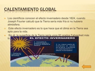 CALENTAMIENTO GLOBAL 
 Los científicos conocen el efecto invernadero desde 1824, cuando 
Joseph Fourier calculó que la Tierra sería más fría si no hubiera 
atmósfera. 
 Este efecto invernadero es lo que hace que el clima en la Tierra sea 
apto para la vida. 
 Sin él, la superficie de la Tierra sería unos 60 grados Fahrenheit más 
fría. 
 
