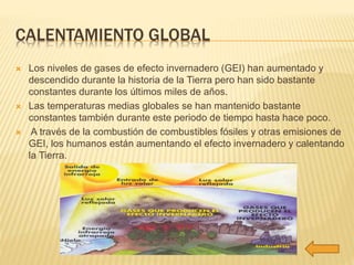 CALENTAMIENTO GLOBAL 
 Los niveles de gases de efecto invernadero (GEI) han aumentado y 
descendido durante la historia de la Tierra pero han sido bastante 
constantes durante los últimos miles de años. 
 Las temperaturas medias globales se han mantenido bastante 
constantes también durante este periodo de tiempo hasta hace poco. 
 A través de la combustión de combustibles fósiles y otras emisiones de 
GEI, los humanos están aumentando el efecto invernadero y calentando 
la Tierra. 
 