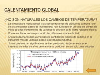 CALENTAMIENTO GLOBAL 
¿NO SON NATURALES LOS CAMBIOS DE TEMPERATURA? 
 La temperatura media global y las concentraciones de dióxido de carbono (uno 
de los principales gases de invernadero) han fluctuado en un ciclo de cientos de 
miles de años conforme ha ido variando la posición de la Tierra respecto del sol. 
 Como resultado, se han producido las diferentes edades de hielo. 
 Ahora los humanos han aumentado la cantidad de dióxido de carbono en la 
atmósfera más de un tercio desde la revolución industrial. 
 Estos cambios tan significativos se han producido históricamente en el 
trascurso de miles de años pero ahora se producen en tan solo unas décadas. 
 