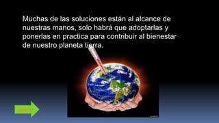 Muchas de las soluciones están al alcance de
nuestras manos, solo habrá que adoptarlas y
ponerlas en practica para contribuir al bienestar
de nuestro planeta tierra.
Siguiente
 
