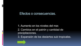 Efectos o consecuencias.
1. Aumento en los niveles del mar.
2. Cambios en el patrón y cantidad de
precipitaciones.
3. Expansión de los desiertos sub tropicales.
Adelante
 