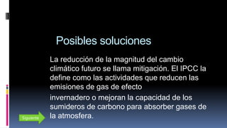 Posibles soluciones
La reducción de la magnitud del cambio
climático futuro se llama mitigación. El IPCC la
define como las actividades que reducen las
emisiones de gas de efecto
invernadero o mejoran la capacidad de los
sumideros de carbono para absorber gases de
la atmosfera.Siguiente
 