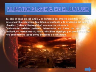 Ya con el paso de los años y el aumento del interés científico y político
ante el cambio climático, los datos, el sustento y la evidencia del cambio
climático (calentamiento global) es cada vez más clara.
Obviamente existen poderes interesados en tratar de esconder la
realidad, en menospreciar, hasta ridiculizar el peligro y el problema al que
nos enfrentamos todos como sociedad y civilización.
 