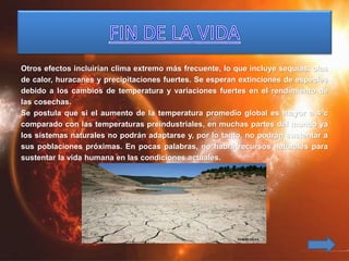 Otros efectos incluirían clima extremo más frecuente, lo que incluye sequías, olas
de calor, huracanes y precipitaciones fuertes. Se esperan extinciones de especies
debido a los cambios de temperatura y variaciones fuertes en el rendimiento de
las cosechas.
Se postula que si el aumento de la temperatura promedio global es mayor a 4ºc
comparado con las temperaturas preindustriales, en muchas partes del mundo ya
los sistemas naturales no podrán adaptarse y, por lo tanto, no podrán sustentar a
sus poblaciones próximas. En pocas palabras, no habrá recursos naturales para
sustentar la vida humana en las condiciones actuales.
 