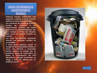 Debemos manejar automóviles más
pequeños y calentar y enfriar nuestros
edificios en forma más moderada.
Las emisiones de dióxido de Carbono
pueden ser reducidas si los
consumidores compran una mayor
proporción de electrodomésticos que
usan energía en forma más eficiente,
tales como los nuevos modelos de
neveras.
Las luces fluorescentes compactas
ahorran una tremenda cantidad de
combustible.
A largo plazo, debemos extraer la
energía de los combustibles fósiles en
forma más eficiente y desarrollar
fuentes alternas de energía que no
produzcan gases de invernadero. Al
doblar la concentración del CO2
atmosférico haciendo asumiendo un
riesgo a nivel del planeta que no
podemos asumir.
 