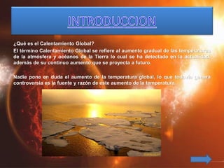 ¿Qué es el Calentamiento Global?
El término Calentamiento Global se refiere al aumento gradual de las temperaturas
de la atmósfera y océanos de la Tierra lo cual se ha detectado en la actualidad,
además de su continuo aumento que se proyecta a futuro.
Nadie pone en duda el aumento de la temperatura global, lo que todavía genera
controversia es la fuente y razón de este aumento de la temperatura.
 
