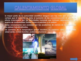 la mayor parte de la comunidad científica asegura que hay más que un 90% de
certeza que el aumento se debe al aumento de las concentraciones de gases de
efecto invernadero por las actividades humanas que incluyen deforestación y la
quema de combustibles fósiles como el petróleo y el carbón.
Estas conclusiones son avaladas por las academias de ciencia de la mayoría de
los países industrializados.
Un aumento de la temperatura global resultará en cambios como ya se están
observando a nivel mundial, podemos enumerar:
 