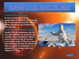 Aumento del nivel del mar.
El nivel mundial del mar ha
aumentado 17 centímetros en el siglo
XX. El aumento del nivel del mar en la
última década es casi el doble del
siglo pasado.
Aumento de la temperatura global
Desde 1978, las radiaciones del Sol
han sido medidas con precisión por
satélites. Estas mediciones indican
que las emisiones del Sol no han
aumentado desde 1978, por lo que el
calentamiento durante los últimos 30
años no puede ser atribuido a un
aumento de la energía solar que
llegase a la Tierra.
 
