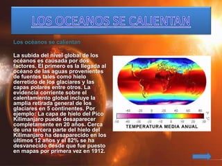 Los océanos se calientan
La subida del nivel global de los
océanos es causada por dos
factores. El primero es la llegada al
océano de las aguas provenientes
de fuentes tales como hielo
derretido de los glaciares y las
capas polares entre otros. La
evidencia corriente sobre el
calentamiento global incluye la
amplia retirada general de los
glaciares en 5 continentes. Por
ejemplo: La capa de hielo del Pico
Kilimanjaro puede desaparecer
completamente en 20 años. Cerca
de una tercera parte del hielo del
Kilimanjaro ha desaparecido en los
últimos 12 años y el 82% se ha
desvanecido desde que fue puesto
en mapas por primera vez en 1912.
 