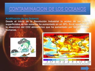 Acidificación de los Océanos
Desde el inicio de la Revolución Industrial la acidez de las aguas
superficiales de los océanos ha aumentado en un 30%. Es el resultado de
la absorción del CO2 atmosférico que ha aumentado por las emisiones
humanas.
 