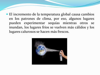  El incremento de la temperatura global causa cambios
en los patrones de clima, por eso, algunos lugares
pueden experimentar sequías mientras otros se
inundan, los lugares fríos se vuelven más cálidos y los
lugares calurosos se hacen más frescos.
 