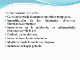  Desertificación de tierras.
 Calentamiento de los mares tropicales y templados.
 Intensificación de los fenómenos climáticos
(huracanes,tormentas).
 Incremento en la población de enfermedades
respiratorias y de la piel.
 Deshielo de los glaciares.
 Incremento en las inundaciones.
 Modificación de los nichos ecológicos.
 Reducción del agua potable.
 