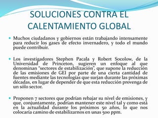 SOLUCIONES CONTRA EL
CALENTAMIENTO GLOBAL
 Muchos ciudadanos y gobiernos están trabajando intensamente
para reducir los gases de efecto invernadero, y todo el mundo
puede contribuir.
 Los investigadores Stephen Pacala y Robert Socolow, de la
Universidad de Princeton, sugieren un enfoque al que
denominan “sectores de estabilización”, que supone la reducción
de las emisiones de GEI por parte de una cierta cantidad de
fuentes mediante las tecnologías que surjan durante las próximas
décadas, en lugar de depender de que esta reducción provenga de
un sólo sector.
 Proponen 7 sectores que podrían rebajar su nivel de emisiones, y
que, conjuntamente, podrían mantener este nivel tal y como está
en la actualidad durante los próximos 50 años, lo que nos
colocaría camino de estabilizarnos en unas 500 ppm.
 
