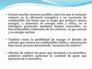  Existen muchos sectores posibles, entre los que se incluyen
mejoras en la eficiencia energética y en economía de
combustible (de forma que se tenga que producir menos
energía), y aumentos en energía solar y eólica, en el
hidrógeno producido mediante fuentes renovables, en
biocombustibles (obtenidos de los cultivos), en gas natural
y en energía nuclear.
 También existe la posibilidad de recoger el dióxido de
carbono que emiten los combustibles fósiles y almacenarlo
bajo tierra, proceso denominado “secuestro de carbono”.
 Además de reducir los gases que enviamos a la atmósfera,
podemos también aumentar la cantidad de gases que
quitamos de la atmósfera.
 