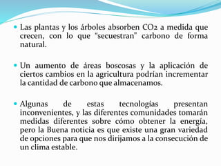  Las plantas y los árboles absorben CO2 a medida que
crecen, con lo que “secuestran” carbono de forma
natural.
 Un aumento de áreas boscosas y la aplicación de
ciertos cambios en la agricultura podrían incrementar
la cantidad de carbono que almacenamos.
 Algunas de estas tecnologías presentan
inconvenientes, y las diferentes comunidades tomarán
medidas diferentes sobre cómo obtener la energía,
pero la Buena noticia es que existe una gran variedad
de opciones para que nos dirijamos a la consecución de
un clima estable.
 