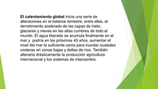 El calentamiento global inicia una serie de
alteraciones en el balance terrestre, entre ellas, el
derretimiento acelerado de las capas de hielo,
glaciares y nieves en las altas cumbres de todo el
mundo. El agua liberada se acumula finalmente en el
mar y podría en los próximos 45 años, aumentar el
nivel del mar lo suficiente como para inundar ciudades
costeras en zonas bajas y deltas de ríos. También
alteraría drásticamente la producción agricultura
internacional y los sistemas de intercambio.
 