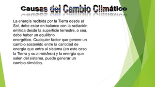 La energía recibida por la Tierra desde el
Sol, debe estar en balance con la radiación
emitida desde la superficie terrestre, o sea,
debe haber un equilibrio
energético. Cualquier factor que genere un
cambio sostenido entre la cantidad de
energía que entra al sistema (en este caso
la Tierra y su atmósfera) y la energía que
salen del sistema, puede generar un
cambio climático.
 