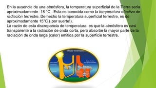 En la ausencia de una atmósfera, la temperatura superficial de la Tierra sería
aproximadamente -18 °C . Esta es conocida como la temperatura efectiva de
radiación terrestre. De hecho la temperatura superficial terrestre, es de
aproximadamente 15°C (¡por suerte!).
La razón de esta discrepancia de temperatura, es que la atmósfera es casi
transparente a la radiación de onda corta, pero absorbe la mayor parte de la
radiación de onda larga (calor) emitida por la superficie terrestre.
 
