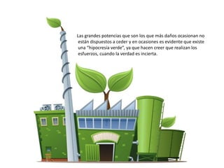 Las grandes potencias que son los que más daños ocasionan no
están dispuestos a ceder y en ocasiones es evidente que existe
una “hipocresía verde”, ya que hacen creer que realizan los
esfuerzos, cuando la verdad es incierta.
 