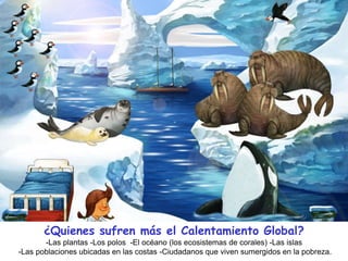¿Quienes sufren más el Calentamiento Global?
-Las plantas -Los polos -El océano (los ecosistemas de corales) -Las islas
-Las poblaciones ubicadas en las costas -Ciudadanos que viven sumergidos en la pobreza.
 