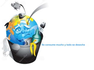 Se consume mucho y todo se desecha
 