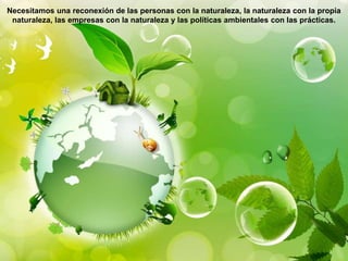 Necesitamos una reconexión de las personas con la naturaleza, la naturaleza con la propia
naturaleza, las empresas con la naturaleza y las políticas ambientales con las prácticas.
 