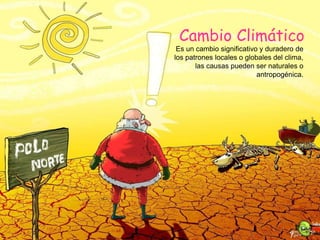 Cambio Climático
Es un cambio significativo y duradero de
los patrones locales o globales del clima,
las causas pueden ser naturales o
antropogénica.
 