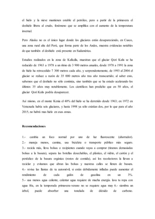 el hielo y la nieve mantienen estable el petróleo, pero a partir de la primavera el
deshielo libera al crudo, fenómeno que se amplifica con el aumento de la temperatura
invernal.
Pero Alaska no es el único lugar donde los glaciares están desapareciendo, en Cusco,
una zona rural alta del Perú, que forma parte de los Andes, muestra evidencias notables
de que también el deshielo está presente en Sudamérica.
Estudios realizados en la zona de Kalkalla, muestran que el glaciar Qori Kalis se ha
reducido de 1963 a 1978 a un ritmo de 3 900 metros anuales, desde 1978 a 1991 la zona
de hielo ha retrocedido 7 300 metros cada año, y sorprendentemente, de 1993 al 2004 el
glaciar se reduce a razón de 35 000 metros año tras año transcurrido; al saber esto,
sabemos que el deshielo no sólo continúa, sino también que se ha estado acelerando los
últimos 35 años muy notablemente. Los científicos han predicho que en 50 años, el
glaciar Qori Kalis podría desaparecer.
Así mismo, en el monte Kenia el 40% del hielo se ha derretido desde 1963; en 1972 en
Venezuela había seis glaciares, y hasta 1998 ya sólo existían dos, por lo que para el año
2015, no habrá mas hielo en esas zonas.
Recomendaciones
1.- cambia un foco normal por uno de luz fluorescente (ahorrador).
2.- maneja menos, camina, usa bicicleta o transporte público más seguro.
3.- recicla más, lleva bolsas o recipientes cuando vayas a comprar (tiramos demasiadas
bolsas a la basura), separa las botellas desechables, el plástico, el vidrio, el cartón y el
periódico de la basura orgánica (restos de comida), así los recolectores la llevan a
reciclar y evitamos que abran las bolsas y nuestras calles se llenen de basura.
4.- revisa las llantas de tu automóvil, si están debidamente infladas puede aumentar el
rendimiento de cada galón de gasolina en un 3%.
5.- usa menos agua caliente, calentar agua requiere de mucha energía. lava tu ropa con
agua fría, en la temporada primavera-verano no se requiere agua muy 6.- siembra un
árbol, puede absorber una tonelada de dióxido de carbono.
 