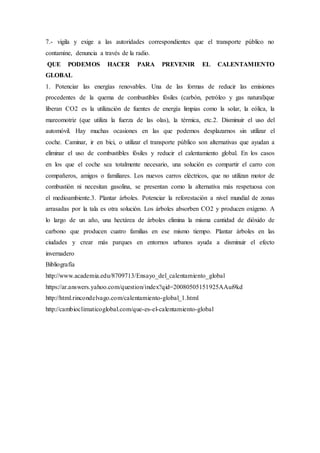 7.- vigila y exige a las autoridades correspondientes que el transporte público no
contamine, denuncia a través de la radio.
QUE PODEMOS HACER PARA PREVENIR EL CALENTAMIENTO
GLOBAL
1. Potenciar las energías renovables. Una de las formas de reducir las emisiones
procedentes de la quema de combustibles fósiles (carbón, petróleo y gas natural)que
liberan CO2 es la utilización de fuentes de energía limpias como la solar, la eólica, la
mareomotriz (que utiliza la fuerza de las olas), la térmica, etc.2. Disminuir el uso del
automóvil. Hay muchas ocasiones en las que podemos desplazarnos sin utilizar el
coche. Caminar, ir en bici, o utilizar el transporte público son alternativas que ayudan a
eliminar el uso de combustibles fósiles y reducir el calentamiento global. En los casos
en los que el coche sea totalmente necesario, una solución es compartir el carro con
compañeros, amigos o familiares. Los nuevos carros eléctricos, que no utilizan motor de
combustión ni necesitan gasolina, se presentan como la alternativa más respetuosa con
el medioambiente.3. Plantar árboles. Potenciar la reforestación a nivel mundial de zonas
arrasadas por la tala es otra solución. Los árboles absorben CO2 y producen oxígeno. A
lo largo de un año, una hectárea de árboles elimina la misma cantidad de dióxido de
carbono que producen cuatro familias en ese mismo tiempo. Plantar árboles en las
ciudades y crear más parques en entornos urbanos ayuda a disminuir el efecto
invernadero
Bibliografía
http://www.academia.edu/8709713/Ensayo_del_calentamiento_global
https://ar.answers.yahoo.com/question/index?qid=20080505151925AAui9kd
http://html.rincondelvago.com/calentamiento-global_1.html
http://cambioclimaticoglobal.com/que-es-el-calentamiento-global
 