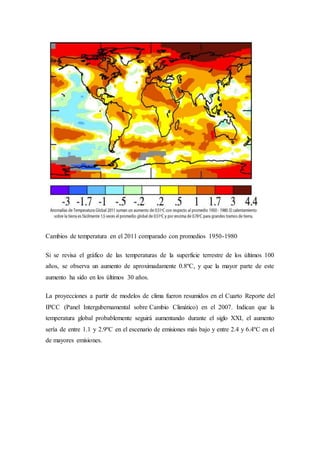 Cambios de temperatura en el 2011 comparado con promedios 1950-1980
Si se revisa el gráfico de las temperaturas de la superficie terrestre de los últimos 100
años, se observa un aumento de aproximadamente 0.8ºC, y que la mayor parte de este
aumento ha sido en los últimos 30 años.
La proyecciones a partir de modelos de clima fueron resumidos en el Cuarto Reporte del
IPCC (Panel Intergubernamental sobre Cambio Climático) en el 2007. Indican que la
temperatura global probablemente seguirá aumentando durante el siglo XXI, el aumento
sería de entre 1.1 y 2.9ºC en el escenario de emisiones más bajo y entre 2.4 y 6.4ºC en el
de mayores emisiones.
 