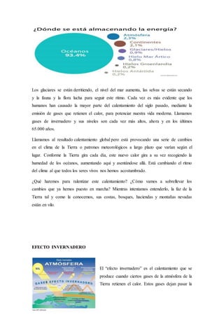 Los glaciares se están derritiendo, el nivel del mar aumenta, las selvas se están secando
y la fauna y la flora lucha para seguir este ritmo. Cada vez es más evidente que los
humanos han causado la mayor parte del calentamiento del siglo pasado, mediante la
emisión de gases que retienen el calor, para potenciar nuestra vida moderna. Llamamos
gases de invernadero y sus niveles son cada vez más altos, ahora y en los últimos
65.000 años.
Llamamos al resultado calentamiento global pero está provocando una serie de cambios
en el clima de la Tierra o patrones meteorológicos a largo plazo que varían según el
lugar. Conforme la Tierra gira cada día, este nuevo calor gira a su vez recogiendo la
humedad de los océanos, aumentando aquí y asentándose allá. Está cambiando el ritmo
del clima al que todos los seres vivos nos hemos acostumbrado.
¿Qué haremos para ralentizar este calentamiento? ¿Cómo vamos a sobrellevar los
cambios que ya hemos puesto en marcha? Mientras intentamos entenderlo, la faz de la
Tierra tal y como la conocemos, sus costas, bosques, haciendas y montañas nevadas
están en vilo.
EFECTO INVERNADERO
El “efecto invernadero” es el calentamiento que se
produce cuando ciertos gases de la atmósfera de la
Tierra retienen el calor. Estos gases dejan pasar la
 