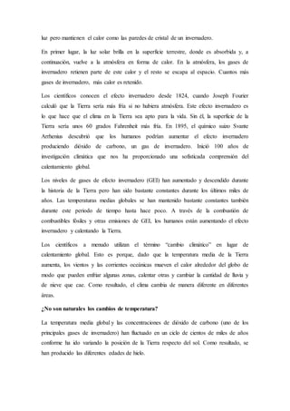luz pero mantienen el calor como las paredes de cristal de un invernadero.
En primer lugar, la luz solar brilla en la superficie terrestre, donde es absorbida y, a
continuación, vuelve a la atmósfera en forma de calor. En la atmósfera, los gases de
invernadero retienen parte de este calor y el resto se escapa al espacio. Cuantos más
gases de invernadero, más calor es retenido.
Los científicos conocen el efecto invernadero desde 1824, cuando Joseph Fourier
calculó que la Tierra sería más fría si no hubiera atmósfera. Este efecto invernadero es
lo que hace que el clima en la Tierra sea apto para la vida. Sin él, la superficie de la
Tierra sería unos 60 grados Fahrenheit más fría. En 1895, el químico suizo Svante
Arrhenius descubrió que los humanos podrían aumentar el efecto invernadero
produciendo dióxido de carbono, un gas de invernadero. Inició 100 años de
investigación climática que nos ha proporcionado una sofisticada comprensión del
calentamiento global.
Los niveles de gases de efecto invernadero (GEI) han aumentado y descendido durante
la historia de la Tierra pero han sido bastante constantes durante los últimos miles de
años. Las temperaturas medias globales se han mantenido bastante constantes también
durante este periodo de tiempo hasta hace poco. A través de la combustión de
combustibles fósiles y otras emisiones de GEI, los humanos están aumentando el efecto
invernadero y calentando la Tierra.
Los científicos a menudo utilizan el término “cambio climático” en lugar de
calentamiento global. Esto es porque, dado que la temperatura media de la Tierra
aumenta, los vientos y las corrientes oceánicas mueven el calor alrededor del globo de
modo que pueden enfriar algunas zonas, calentar otras y cambiar la cantidad de lluvia y
de nieve que cae. Como resultado, el clima cambia de manera diferente en diferentes
áreas.
¿No son naturales los cambios de temperatura?
La temperatura media global y las concentraciones de dióxido de carbono (uno de los
principales gases de invernadero) han fluctuado en un ciclo de cientos de miles de años
conforme ha ido variando la posición de la Tierra respecto del sol. Como resultado, se
han producido las diferentes edades de hielo.
 