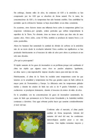 Sin embargo, durante miles de años, las emisiones de GEI a la atmósfera se han
compensado por los GEI que se absorben de forma natural. Por lo tanto, las
concentraciones de GEI y la temperatura han sido bastante estables. Esta estabilidad ha
permitido que la civilización humana se haya desarrollado en un clima consistente.
En ocasiones, otros factores tienen una influencia breve sobre la temperatura global. Las
erupciones volcánicas, por ejemplo, emiten partículas que enfrían temporalmente la
superficie de la Tierra. No obstante, éstas no tienen un efecto que dure más de unos
cuantos años. Otros ciclos, como El Niño, también se producen de manera breve y en
ciclos predecibles.
Ahora los humanos han aumentado la cantidad de dióxido de carbono en la atmósfera
más de un tercio desde la revolución industrial. Estos cambios tan significativos se han
producido históricamente en el trascurso de miles de años pero ahora se producen en tan
solo unas décadas.
¿Por qué es preocupante?
El rápido aumento de los gases de invernadero es un problema porque está cambiando el
clima tan rápido que algunos seres vivos no pueden adaptarse. Igualmente,
un clima nuevo y más impredecible impone desafíos únicos para todo tipo de vida.
Históricamente, el clima de la Tierra ha oscilado entre temperaturas como las que
tenemos en la actualidad y temperaturas tan frías que grandes capas de hielo cubrían la
mayor parte de Norteamérica y Europa. La diferencia entre las temperaturas globales
medias y durante las edades de hielo tan solo es de 9 grados Fahrenheit y estas
oscilaciones se produjeron lentamente, durante el trascurso de cientos de miles de años.
En la actualidad, con las concentraciones de gases de invernadero aumentando, las
capas de hielo que permanecen en la Tierra (como Groenlandia y la Antártida) también
comienzan a derretirse. Esta agua sobrante podría hacer que aumente considerablemente
el nivel del mar.
Conforme sube el mercurio, el clima puede
cambiar de forma inesperada. Además del
aumento del nivel del mar, las condiciones
meteorológicas pueden pasar a ser más
extremas. Esto implica tormentas mayores y
 