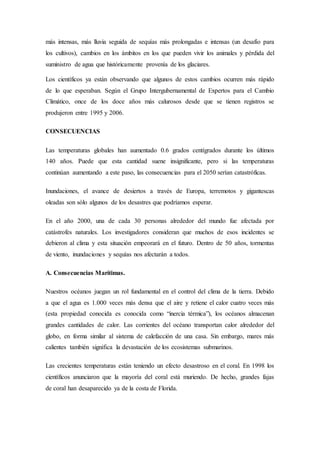 más intensas, más lluvia seguida de sequías más prolongadas e intensas (un desafío para
los cultivos), cambios en los ámbitos en los que pueden vivir los animales y pérdida del
suministro de agua que históricamente provenía de los glaciares.
Los científicos ya están observando que algunos de estos cambios ocurren más rápido
de lo que esperaban. Según el Grupo Intergubernamental de Expertos para el Cambio
Climático, once de los doce años más calurosos desde que se tienen registros se
produjeron entre 1995 y 2006.
CONSECUENCIAS
Las temperaturas globales han aumentado 0.6 grados centígrados durante los últimos
140 años. Puede que esta cantidad suene insignificante, pero si las temperaturas
continúan aumentando a este paso, las consecuencias para el 2050 serían catastróficas.
Inundaciones, el avance de desiertos a través de Europa, terremotos y gigantescas
oleadas son sólo algunos de los desastres que podríamos esperar.
En el año 2000, una de cada 30 personas alrededor del mundo fue afectada por
catástrofes naturales. Los investigadores consideran que muchos de esos incidentes se
debieron al clima y esta situación empeorará en el futuro. Dentro de 50 años, tormentas
de viento, inundaciones y sequías nos afectarán a todos.
A. Consecuencias Marítimas.
Nuestros océanos juegan un rol fundamental en el control del clima de la tierra. Debido
a que el agua es 1.000 veces más densa que el aire y retiene el calor cuatro veces más
(esta propiedad conocida es conocida como “inercia térmica”), los océanos almacenan
grandes cantidades de calor. Las corrientes del océano transportan calor alrededor del
globo, en forma similar al sistema de calefacción de una casa. Sin embargo, mares más
calientes también significa la devastación de los ecosistemas submarinos.
Las crecientes temperaturas están teniendo un efecto desastroso en el coral. En 1998 los
científicos anunciaron que la mayoría del coral está muriendo. De hecho, grandes fajas
de coral han desaparecido ya de la costa de Florida.
 