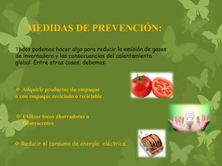 MEDIDAS DE PREVENCIÓN:
Todos podemos hacer algo para reducir la emisión de gases
de invernadero y las consecuencias del calentamiento
global. Entre otras cosas, debemos:
 Adquirir productos sin empaque
o con empaque reciclado o reciclable
 Utilizar focos ahorradores o
fluorescentes
 Reducir el consumo de energía eléctrica
 