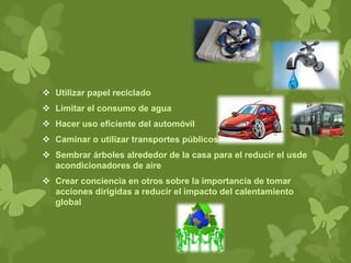  Utilizar papel reciclado
 Limitar el consumo de agua
 Hacer uso eficiente del automóvil
 Caminar o utilizar transportes públicos
 Sembrar árboles alrededor de la casa para el reducir el usde
acondicionadores de aire
 Crear conciencia en otros sobre la importancia de tomar
acciones dirigidas a reducir el impacto del calentamiento
global
 