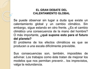 EL GRAN DEBATE DEL
CALENTAMIENTO GLOBAL
Se puede observar sin lugar a duda que existe un
calentamiento global y un cambio climático. Sin
embargo, sigue estando en otro frente. ¿Es el cambio
climático una consecuencia de la mano del hombre?
O más importante, ¿qué supone esto para el futuro
del planeta?
El problema de los efectos climáticos es que se
producen a una escala difícilmente previsible.
Sus consecuencias son, también, imposibles de
adivinar. Los trabajos como éste tratan de mejorar los
modelos que nos permitan prevenir... los imprevistos,
valga la redundancia.
 