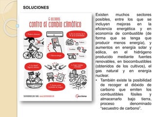 Existen muchos sectores
posibles, entre los que se
incluyen mejoras en la
eficiencia energética y en
economía de combustible (de
forma que se tenga que
producir menos energía), y
aumentos en energía solar y
eólica, en el hidrógeno
producido mediante fuentes
renovables, en biocombustibles
(obtenidos de los cultivos), el
gas natural y en energía
nuclear.
• También existe la posibilidad
de recoger el dióxido de
carbono que emiten los
combustibles fósiles y
almacenarlo bajo tierra,
proceso denominado
“secuestro de carbono”.
SOLUCIONES
 