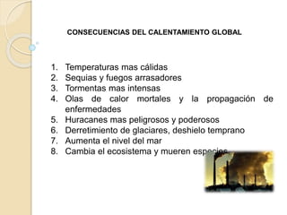 1. Temperaturas mas cálidas
2. Sequias y fuegos arrasadores
3. Tormentas mas intensas
4. Olas de calor mortales y la propagación de
enfermedades
5. Huracanes mas peligrosos y poderosos
6. Derretimiento de glaciares, deshielo temprano
7. Aumenta el nivel del mar
8. Cambia el ecosistema y mueren especies
CONSECUENCIAS DEL CALENTAMIENTO GLOBAL
 