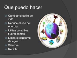 Que puedo hacer
 Cambiar el estilo de
vida.
 Reduce el uso de
energía.
 Utiliza bombillos
fluorescentes.
 Limita el consumo
de agua.
 Siembra
 Recicla.
 