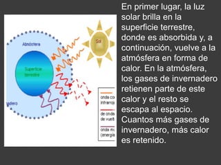 En primer lugar, la luz
solar brilla en la
superficie terrestre,
donde es absorbida y, a
continuación, vuelve a la
atmósfera en forma de
calor. En la atmósfera,
los gases de invernadero
retienen parte de este
calor y el resto se
escapa al espacio.
Cuantos más gases de
invernadero, más calor
es retenido.
 